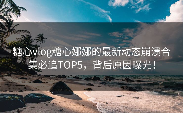 糖心vlog糖心娜娜的最新动态崩溃合集必追TOP5，背后原因曝光！