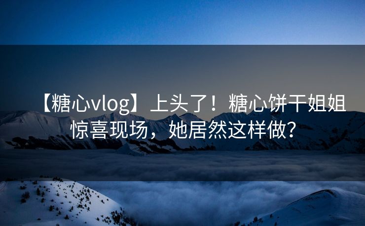 【糖心vlog】上头了！糖心饼干姐姐惊喜现场，她居然这样做？