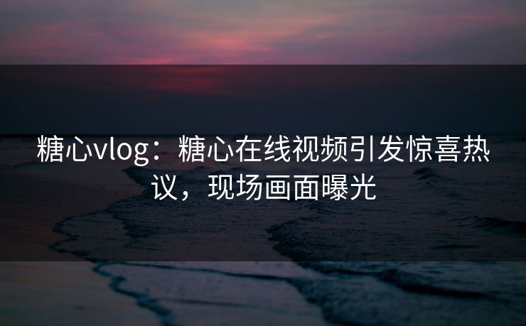 糖心vlog：糖心在线视频引发惊喜热议，现场画面曝光