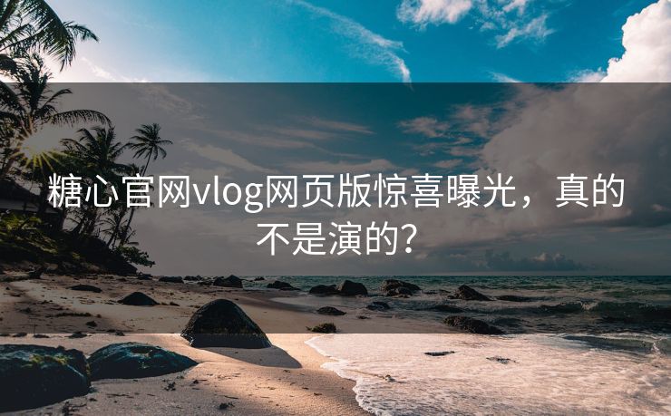 糖心官网vlog网页版惊喜曝光，真的不是演的？