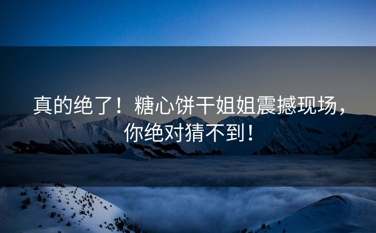 真的绝了！糖心饼干姐姐震撼现场，你绝对猜不到！