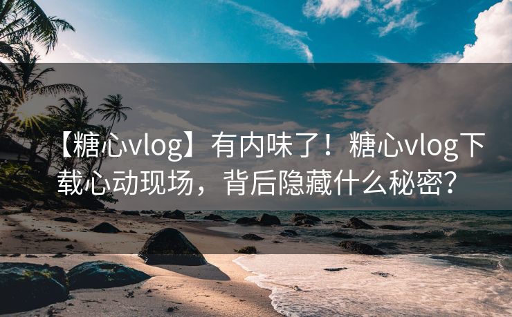 【糖心vlog】有内味了！糖心vlog下载心动现场，背后隐藏什么秘密？
