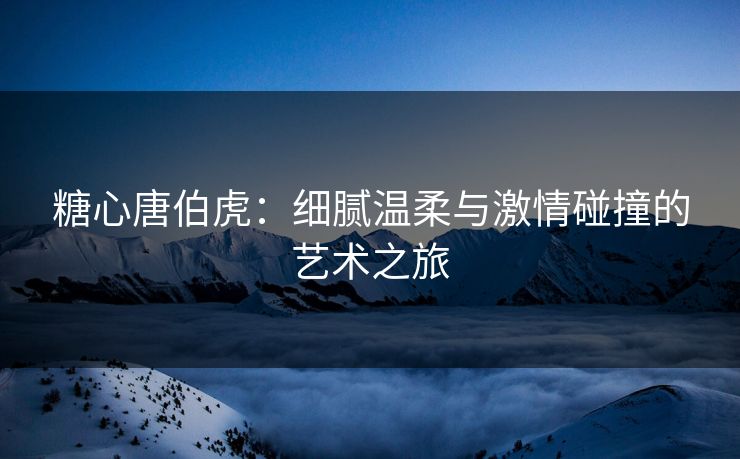 糖心唐伯虎：细腻温柔与激情碰撞的艺术之旅