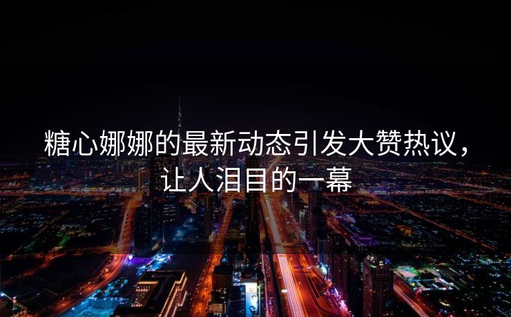 糖心娜娜的最新动态引发大赞热议，让人泪目的一幕