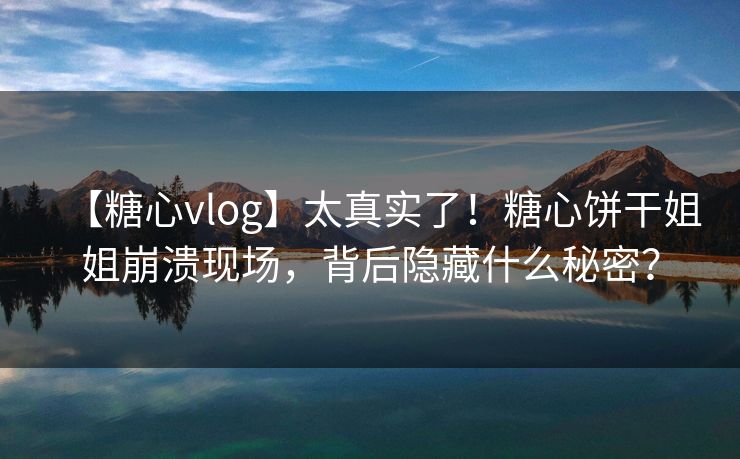 【糖心vlog】太真实了！糖心饼干姐姐崩溃现场，背后隐藏什么秘密？