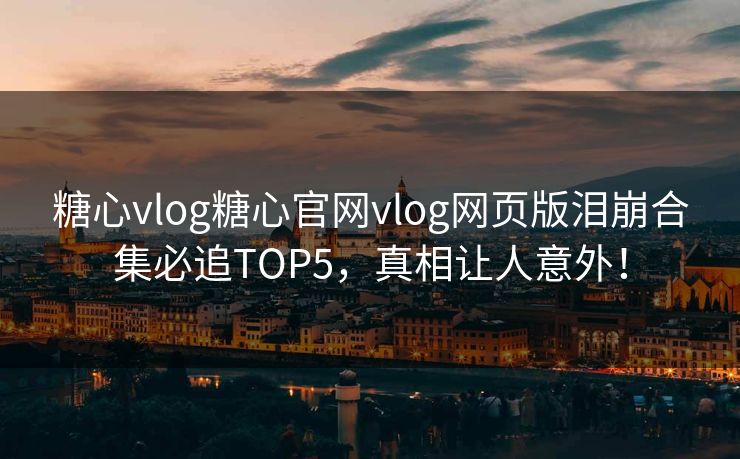 糖心vlog糖心官网vlog网页版泪崩合集必追TOP5，真相让人意外！
