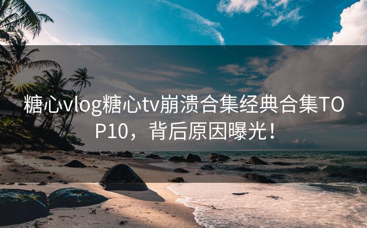 糖心vlog糖心tv崩溃合集经典合集TOP10，背后原因曝光！