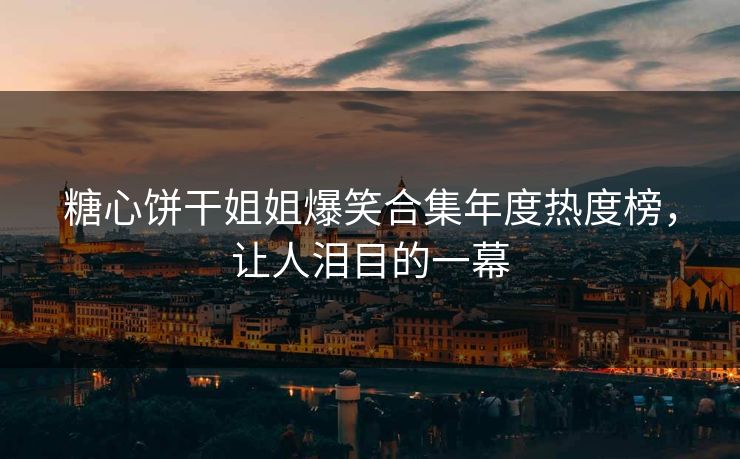 糖心饼干姐姐爆笑合集年度热度榜，让人泪目的一幕