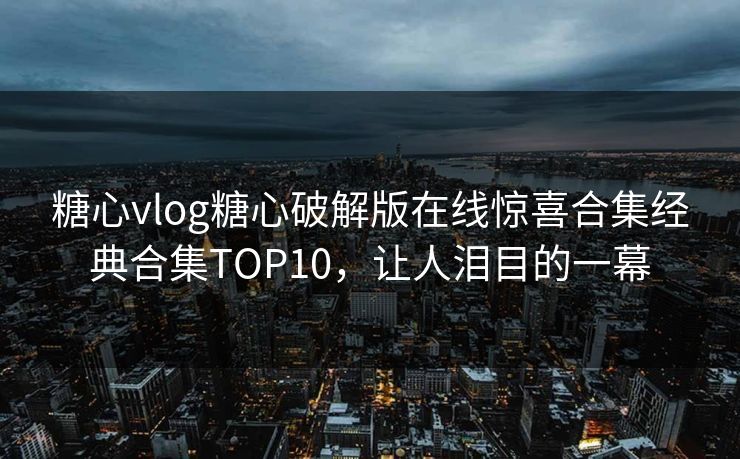 糖心vlog糖心破解版在线惊喜合集经典合集TOP10，让人泪目的一幕