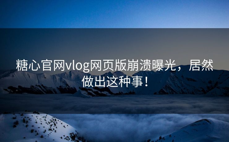 糖心官网vlog网页版崩溃曝光，居然做出这种事！