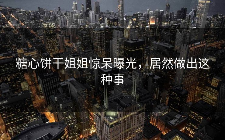 糖心饼干姐姐惊呆曝光，居然做出这种事