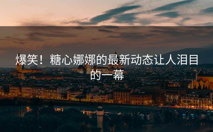 爆笑！糖心娜娜的最新动态让人泪目的一幕