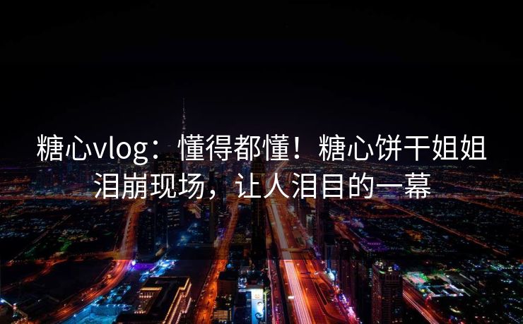 糖心vlog：懂得都懂！糖心饼干姐姐泪崩现场，让人泪目的一幕