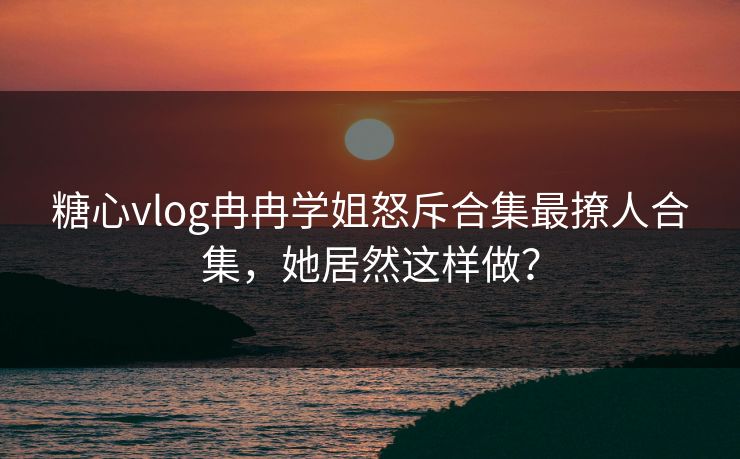 糖心vlog冉冉学姐怒斥合集最撩人合集，她居然这样做？
