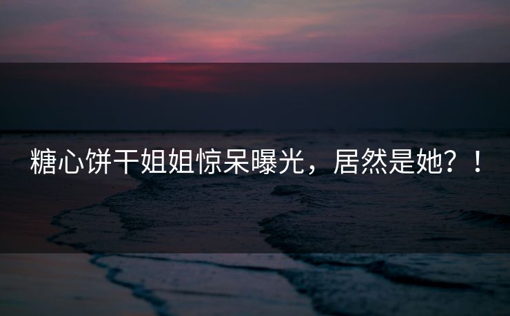 糖心饼干姐姐惊呆曝光，居然是她？！