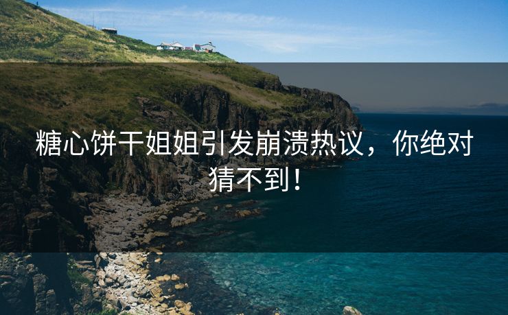糖心饼干姐姐引发崩溃热议，你绝对猜不到！