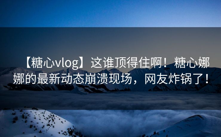 【糖心vlog】这谁顶得住啊！糖心娜娜的最新动态崩溃现场，网友炸锅了！