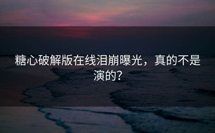 糖心破解版在线泪崩曝光，真的不是演的？