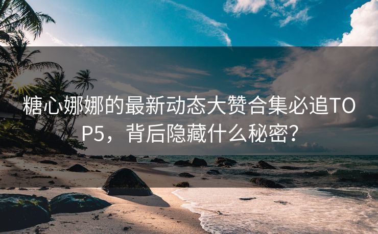 糖心娜娜的最新动态大赞合集必追TOP5，背后隐藏什么秘密？