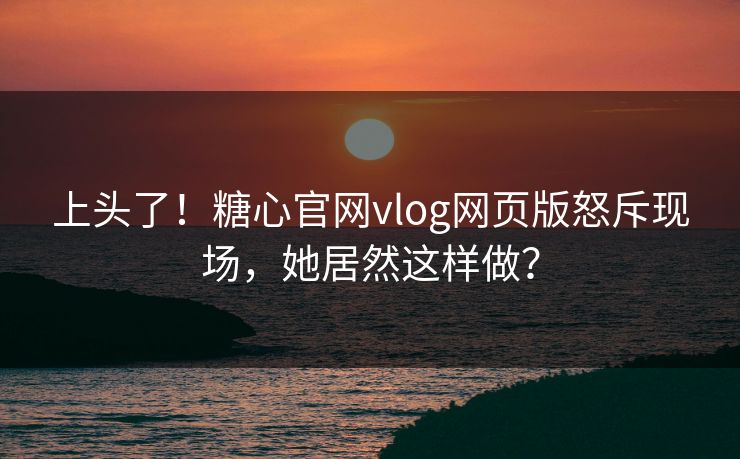 上头了！糖心官网vlog网页版怒斥现场，她居然这样做？
