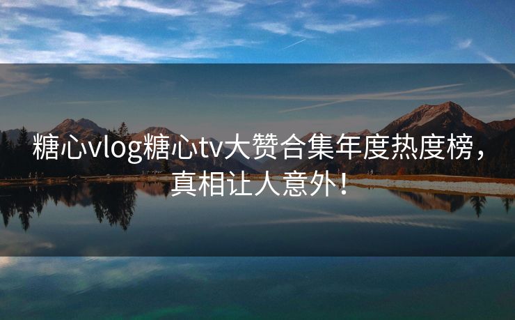 糖心vlog糖心tv大赞合集年度热度榜，真相让人意外！