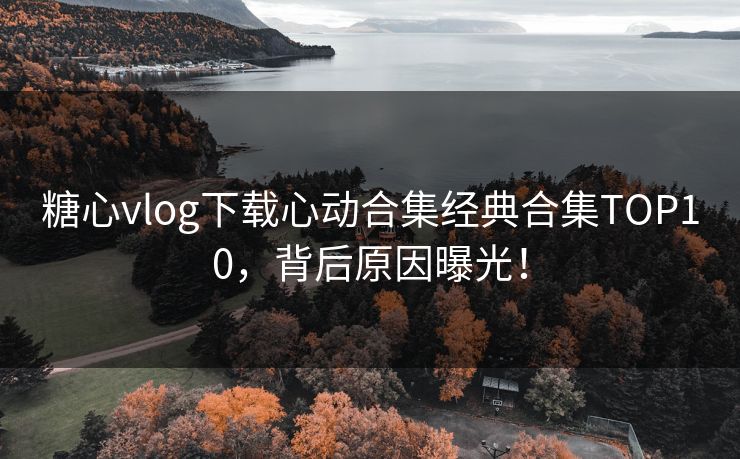 糖心vlog下载心动合集经典合集TOP10，背后原因曝光！