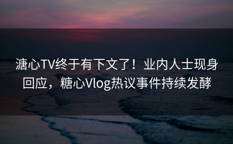 溏心TV终于有下文了！业内人士现身回应，糖心Vlog热议事件持续发酵