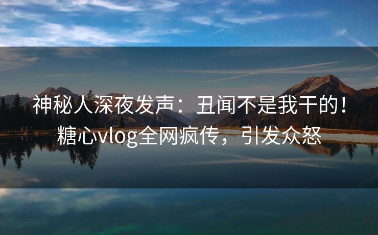 神秘人深夜发声：丑闻不是我干的！糖心vlog全网疯传，引发众怒