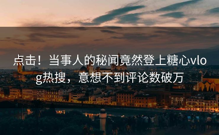 点击！当事人的秘闻竟然登上糖心vlog热搜，意想不到评论数破万