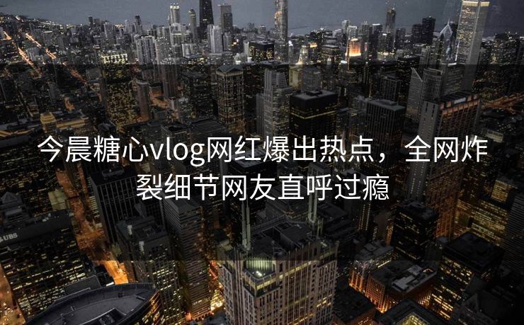 今晨糖心vlog网红爆出热点，全网炸裂细节网友直呼过瘾
