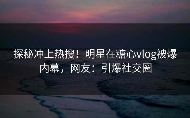 探秘冲上热搜！明星在糖心vlog被爆内幕，网友：引爆社交圈