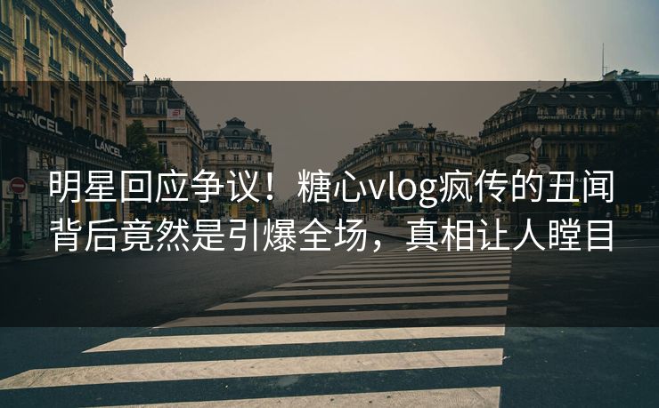 明星回应争议！糖心vlog疯传的丑闻背后竟然是引爆全场，真相让人瞠目