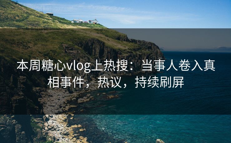 本周糖心vlog上热搜：当事人卷入真相事件，热议，持续刷屏