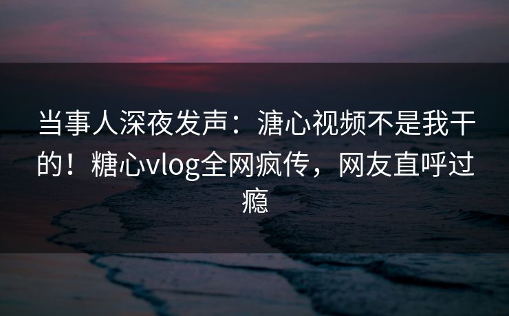 当事人深夜发声：溏心视频不是我干的！糖心vlog全网疯传，网友直呼过瘾