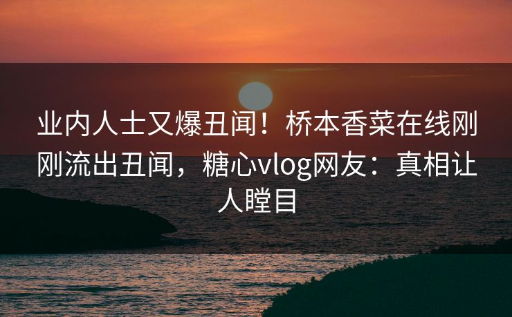 业内人士又爆丑闻！桥本香菜在线刚刚流出丑闻，糖心vlog网友：真相让人瞠目