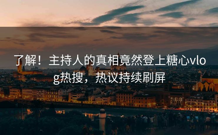了解！主持人的真相竟然登上糖心vlog热搜，热议持续刷屏