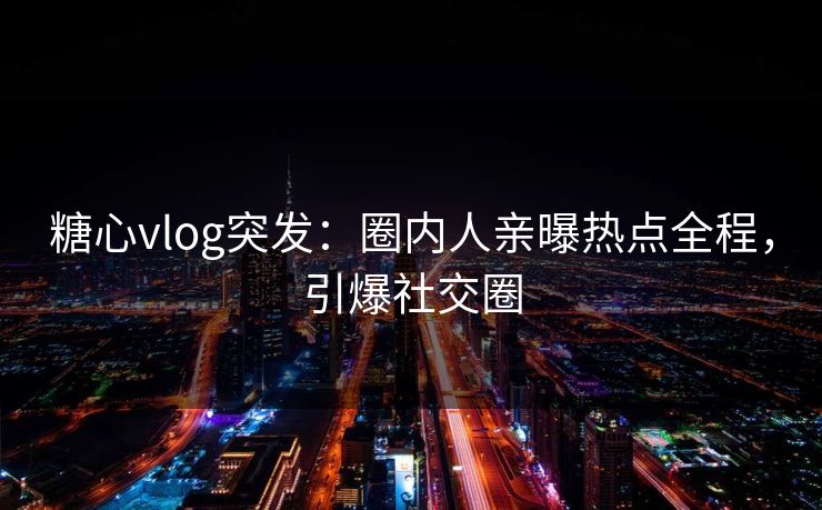 糖心vlog突发：圈内人亲曝热点全程，引爆社交圈