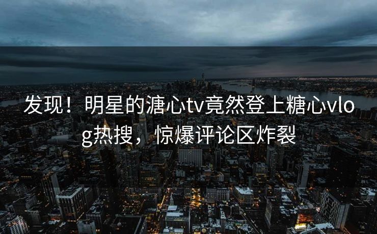 发现！明星的溏心tv竟然登上糖心vlog热搜，惊爆评论区炸裂