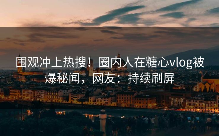 围观冲上热搜！圈内人在糖心vlog被爆秘闻，网友：持续刷屏