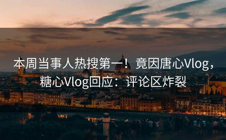 本周当事人热搜第一！竟因唐心Vlog，糖心Vlog回应：评论区炸裂
