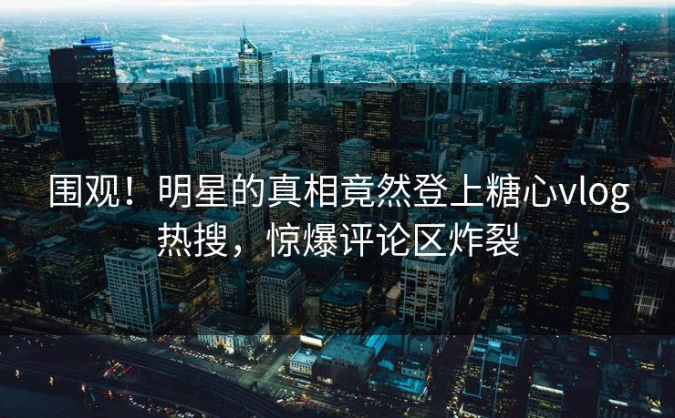 围观！明星的真相竟然登上糖心vlog热搜，惊爆评论区炸裂