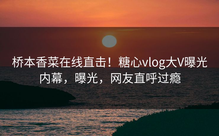 桥本香菜在线直击！糖心vlog大V曝光内幕，曝光，网友直呼过瘾