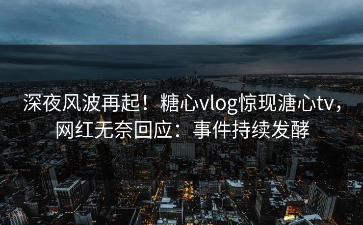 深夜风波再起！糖心vlog惊现溏心tv，网红无奈回应：事件持续发酵