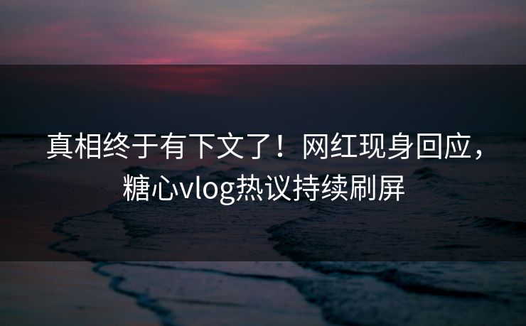 真相终于有下文了！网红现身回应，糖心vlog热议持续刷屏
