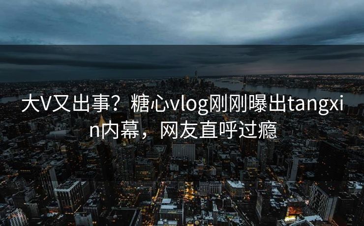 大V又出事？糖心vlog刚刚曝出tangxin内幕，网友直呼过瘾