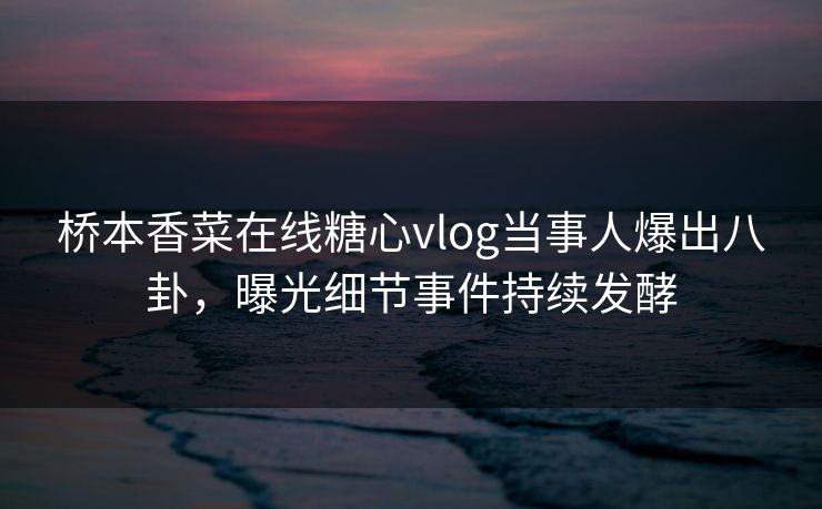 桥本香菜在线糖心vlog当事人爆出八卦，曝光细节事件持续发酵