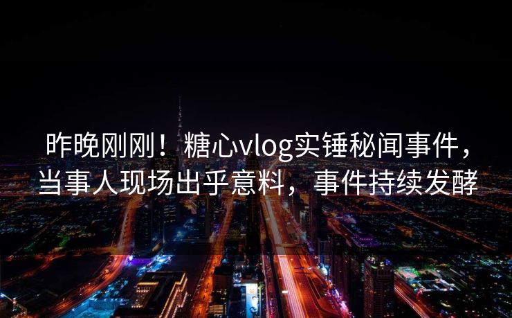 昨晚刚刚！糖心vlog实锤秘闻事件，当事人现场出乎意料，事件持续发酵