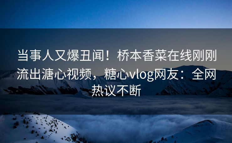 当事人又爆丑闻！桥本香菜在线刚刚流出溏心视频，糖心vlog网友：全网热议不断