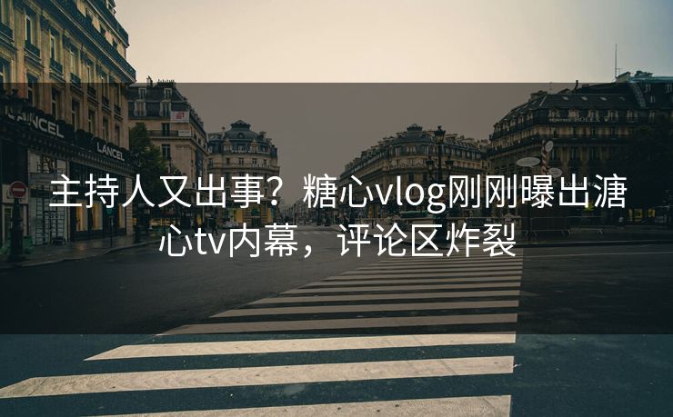 主持人又出事？糖心vlog刚刚曝出溏心tv内幕，评论区炸裂
