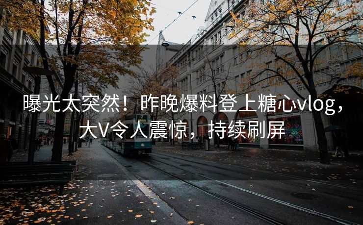 曝光太突然！昨晚爆料登上糖心vlog，大V令人震惊，持续刷屏